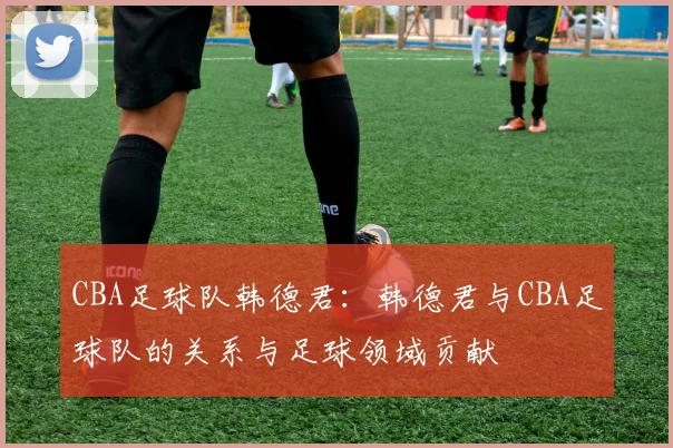 CBA足球队韩德君：韩德君与CBA足球队的关系与足球领域贡献