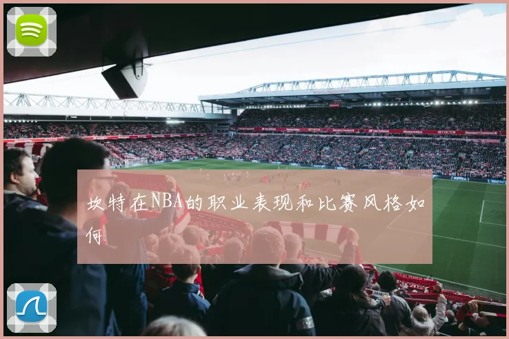 坎特在NBA的职业表现和比赛风格如何