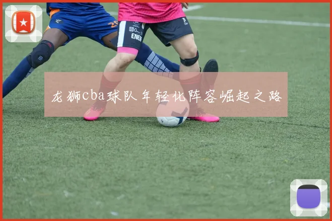 龙狮cba球队年轻化阵容崛起之路
