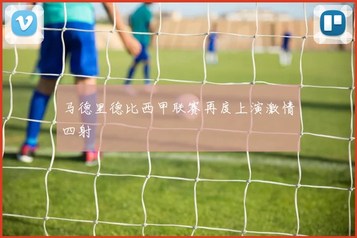 马德里德比西甲联赛再度上演激情四射